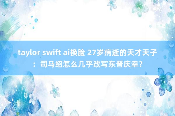 taylor swift ai换脸 27岁病逝的天才天子：司马绍怎么几乎改写东晋庆幸？