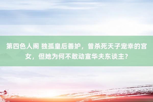 第四色人阁 独孤皇后善妒，曾杀死天子宠幸的宫女，但她为何不敢动宣华夫东谈主？