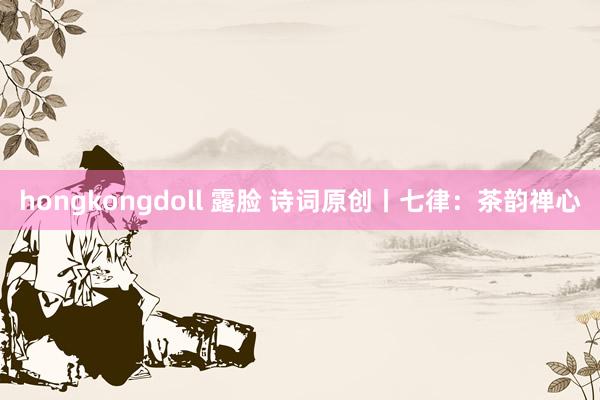 hongkongdoll 露脸 诗词原创丨七律：茶韵禅心
