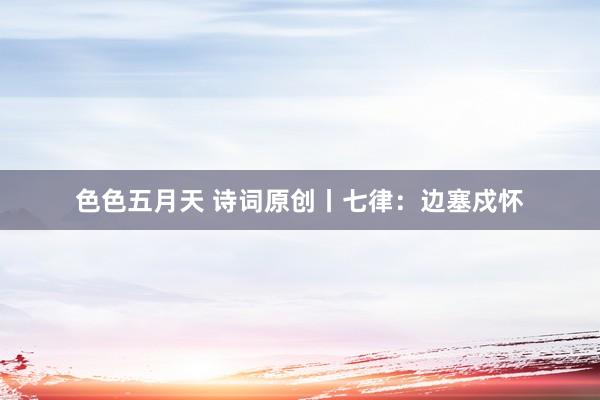 色色五月天 诗词原创丨七律：边塞戍怀