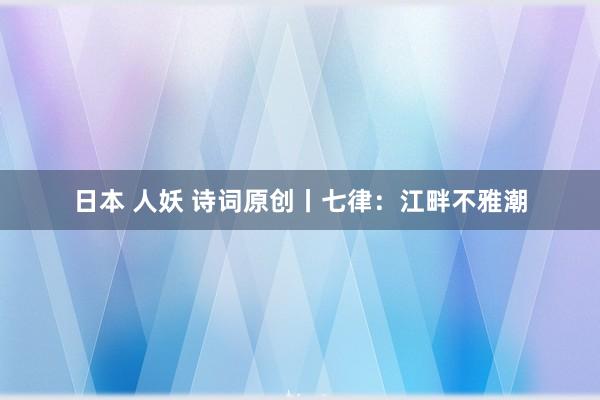 日本 人妖 诗词原创丨七律：江畔不雅潮