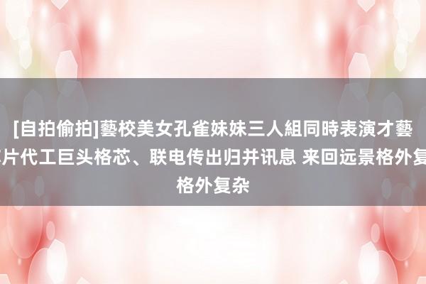 [自拍偷拍]藝校美女孔雀妹妹三人組同時表演才藝 芯片代工巨头格芯、联电传出归并讯息 来回远景格外复杂