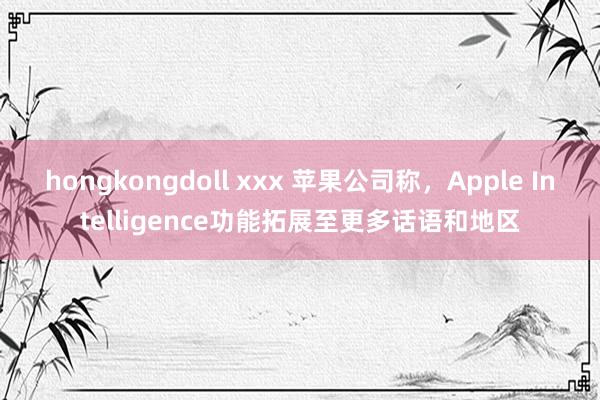hongkongdoll xxx 苹果公司称，Apple Intelligence功能拓展至更多话语和地区