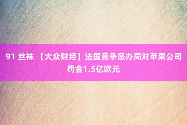91 丝袜 【大众财经】法国竞争惩办局对苹果公司罚金1.5亿欧元