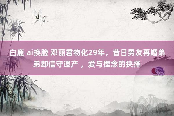 白鹿 ai换脸 邓丽君物化29年，昔日男友再婚弟弟却信守遗产 ，爱与捏念的抉择