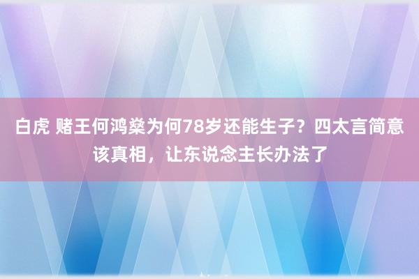 白虎 赌王何鸿燊为何78岁还能生子？四太言简意该真相，让东说念主长办法了