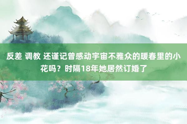 反差 调教 还谨记曾感动宇宙不雅众的暖春里的小花吗？时隔18年她居然订婚了