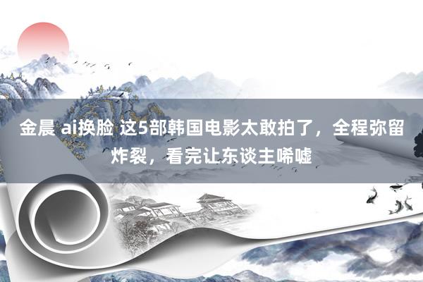 金晨 ai换脸 这5部韩国电影太敢拍了，全程弥留炸裂，看完让东谈主唏嘘