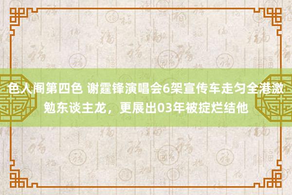 色人阁第四色 谢霆锋演唱会6架宣传车走匀全港激勉东谈主龙，更展出03年被掟烂结他