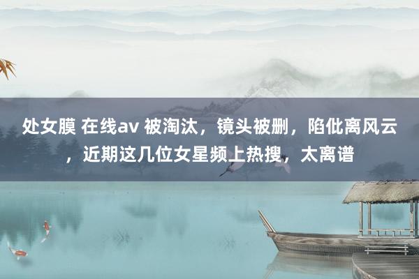 处女膜 在线av 被淘汰，镜头被删，陷仳离风云，近期这几位女星频上热搜，太离谱