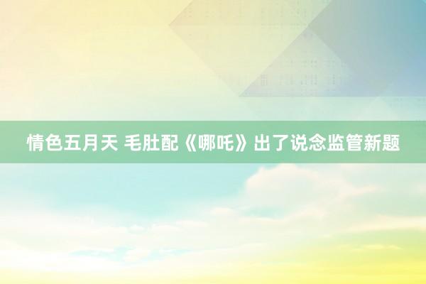 情色五月天 毛肚配《哪吒》出了说念监管新题
