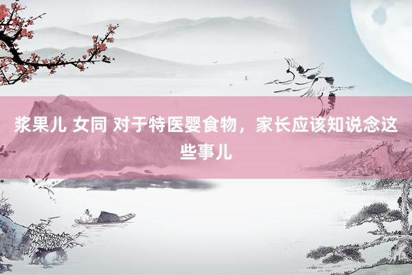 浆果儿 女同 对于特医婴食物，家长应该知说念这些事儿