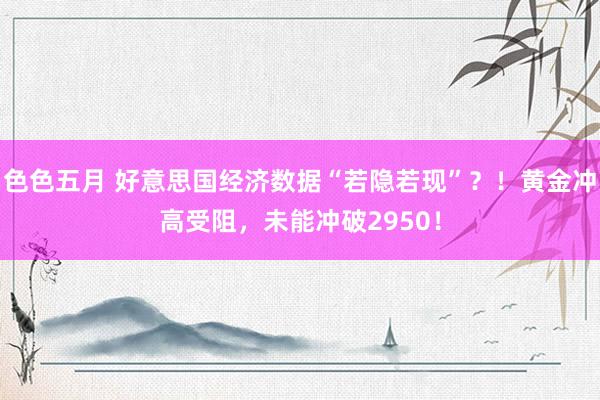 色色五月 好意思国经济数据“若隐若现”？！黄金冲高受阻，未能冲破2950！