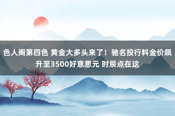 色人阁第四色 黄金大多头来了！驰名投行料金价飙升至3500好意思元 时辰点在这