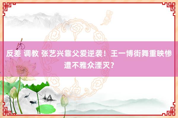 反差 调教 张艺兴靠父爱逆袭！王一博街舞重映惨遭不雅众湮灭？