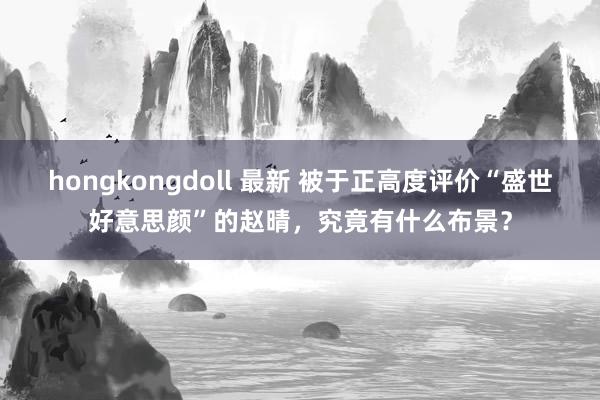 hongkongdoll 最新 被于正高度评价“盛世好意思颜”的赵晴，究竟有什么布景？