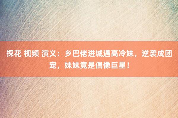 探花 视频 演义：乡巴佬进城遇高冷妹，逆袭成团宠，妹妹竟是偶像巨星！