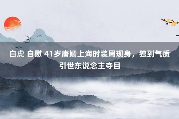 白虎 自慰 41岁唐嫣上海时装周现身，独到气质引世东说念主夺目