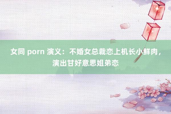 女同 porn 演义：不婚女总裁恋上机长小鲜肉，演出甘好意思姐弟恋