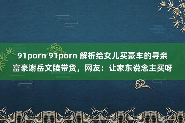 91porn 91porn 解析给女儿买豪车的寻亲富豪谢岳文牍带货，网友：让家东说念主买呀