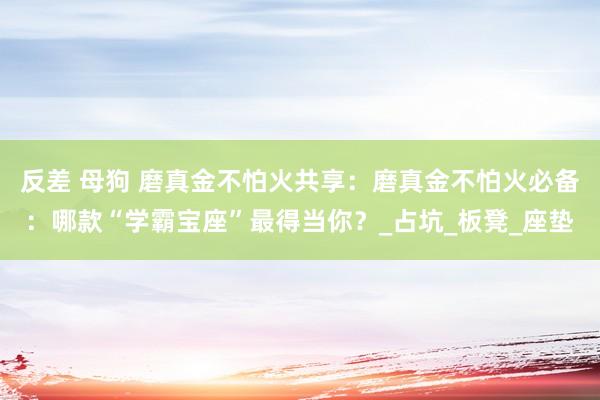 反差 母狗 磨真金不怕火共享：磨真金不怕火必备：哪款“学霸宝座”最得当你？_占坑_板凳_座垫