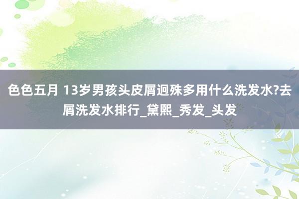 色色五月 13岁男孩头皮屑迥殊多用什么洗发水?去屑洗发水排行_黛熙_秀发_头发