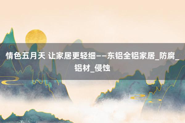 情色五月天 让家居更轻细——东铝全铝家居_防腐_铝材_侵蚀