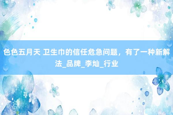 色色五月天 卫生巾的信任危急问题，有了一种新解法_品牌_李灿_行业