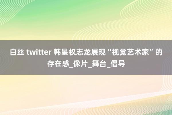 白丝 twitter 韩星权志龙展现“视觉艺术家”的存在感_像片_舞台_倡导