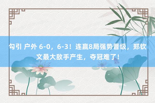 勾引 户外 6-0，6-3！连赢8局强势晋级，郑钦文最大敌手产生，夺冠难了！