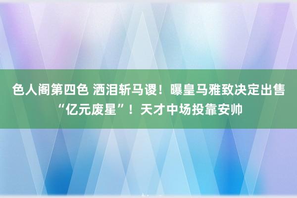 色人阁第四色 洒泪斩马谡！曝皇马雅致决定出售“亿元废星”！天才中场投靠安帅
