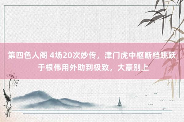 第四色人阁 4场20次妙传，津门虎中枢断档跳跃 于根伟用外助到极致，大豪别上
