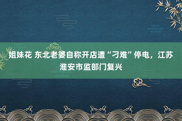 姐妹花 东北老婆自称开店遭“刁难”停电，江苏淮安市监部门复兴
