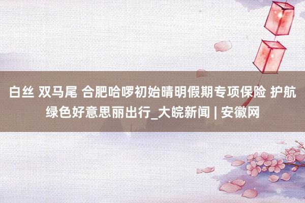白丝 双马尾 合肥哈啰初始晴明假期专项保险 护航绿色好意思丽出行_大皖新闻 | 安徽网