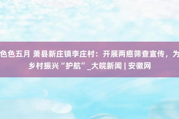色色五月 萧县新庄镇李庄村：开展两癌筛查宣传，为乡村振兴“护航”_大皖新闻 | 安徽网