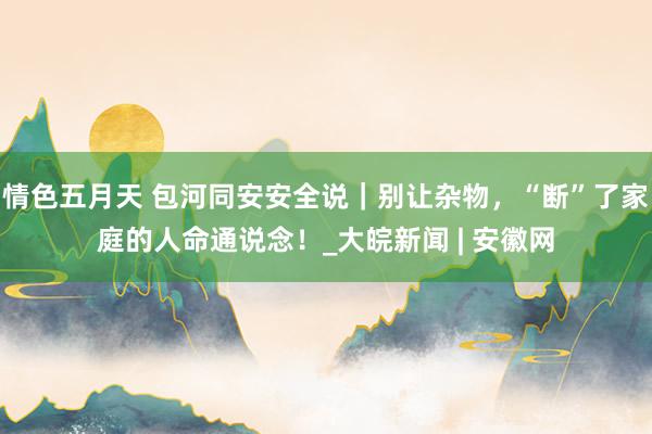 情色五月天 包河同安安全说｜别让杂物，“断”了家庭的人命通说念！_大皖新闻 | 安徽网