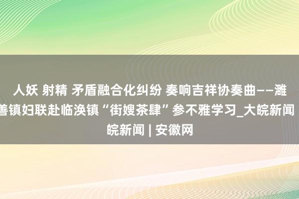 人妖 射精 矛盾融合化纠纷 奏响吉祥协奏曲——濉溪县百善镇妇联赴临涣镇“街嫂茶肆”参不雅学习_大皖新闻 | 安徽网