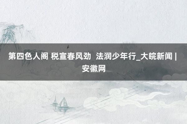 第四色人阁 税宣春风劲  法润少年行_大皖新闻 | 安徽网