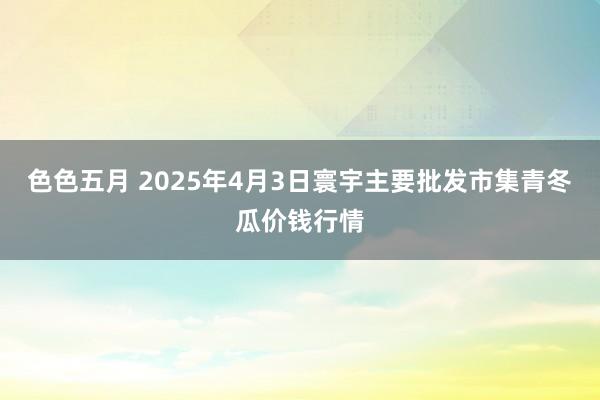 色色五月 2025年4月3日寰宇主要批发市集青冬瓜价钱行情