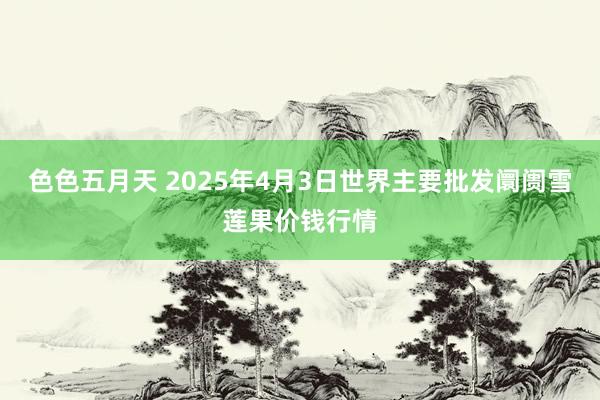 色色五月天 2025年4月3日世界主要批发阛阓雪莲果价钱行情