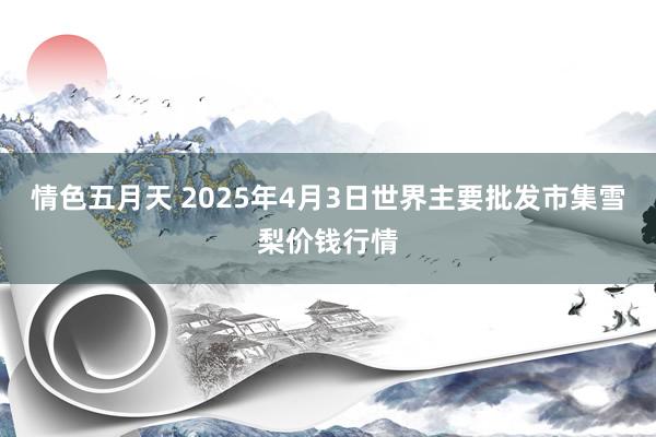 情色五月天 2025年4月3日世界主要批发市集雪梨价钱行情