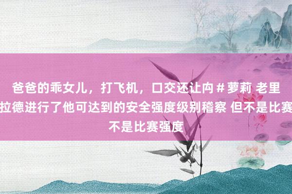 爸爸的乖女儿，打飞机，口交还让禸＃萝莉 老里：利拉德进行了他可达到的安全强度级别稽察 但不是比赛强度