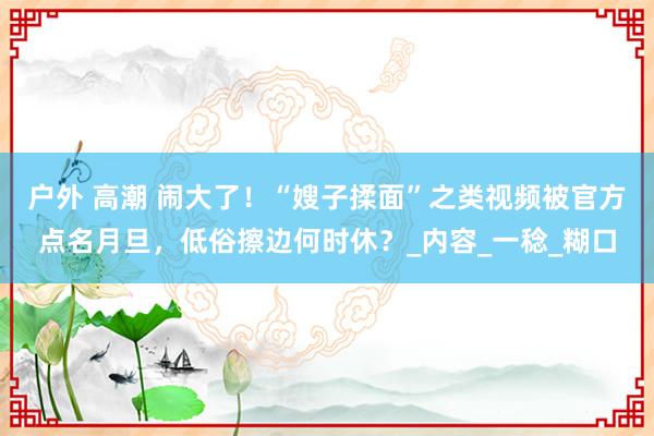 户外 高潮 闹大了！“嫂子揉面”之类视频被官方点名月旦，低俗擦边何时休？_内容_一稔_糊口