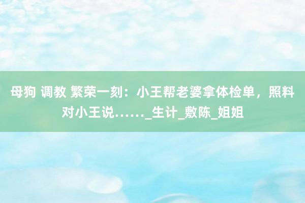 母狗 调教 繁荣一刻：小王帮老婆拿体检单，照料对小王说……_生计_敷陈_姐姐
