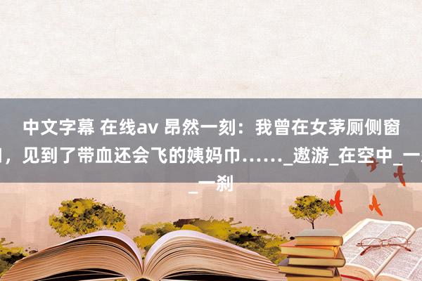 中文字幕 在线av 昂然一刻：我曾在女茅厕侧窗口，见到了带血还会飞的姨妈巾……_遨游_在空中_一刹