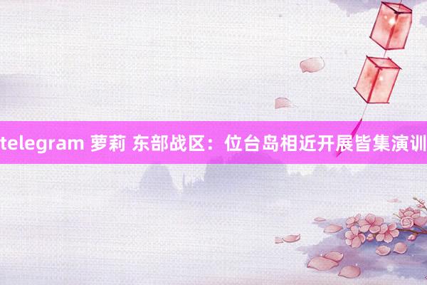 telegram 萝莉 东部战区：位台岛相近开展皆集演训