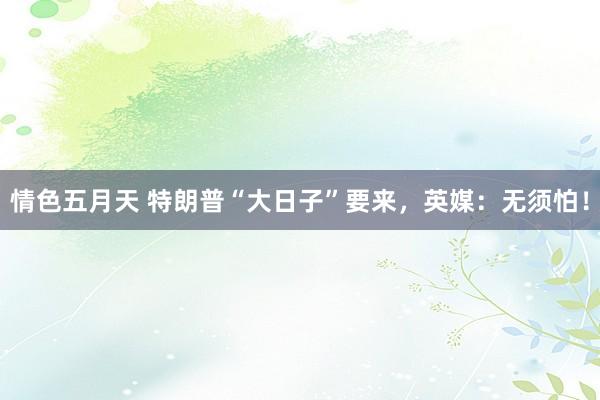 情色五月天 特朗普“大日子”要来，英媒：无须怕！