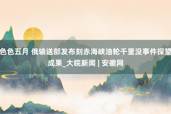 色色五月 俄输送部发布刻赤海峡油轮千里没事件探望成果_大皖新闻 | 安徽网