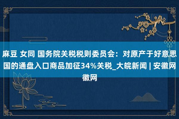 麻豆 女同 国务院关税税则委员会：对原产于好意思国的通盘入口商品加征34%关税_大皖新闻 | 安徽网