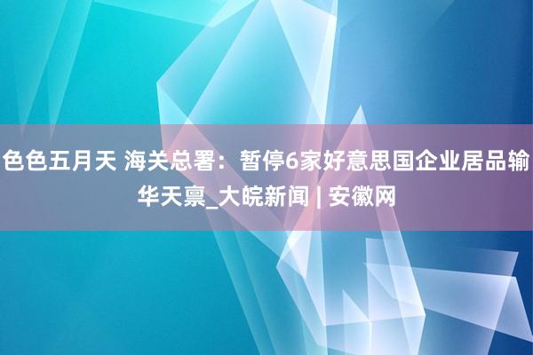 色色五月天 海关总署：暂停6家好意思国企业居品输华天禀_大皖新闻 | 安徽网